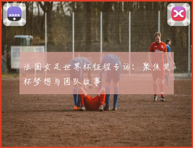法国女足世界杯征程专访：聚焦奖杯梦想与团队故事