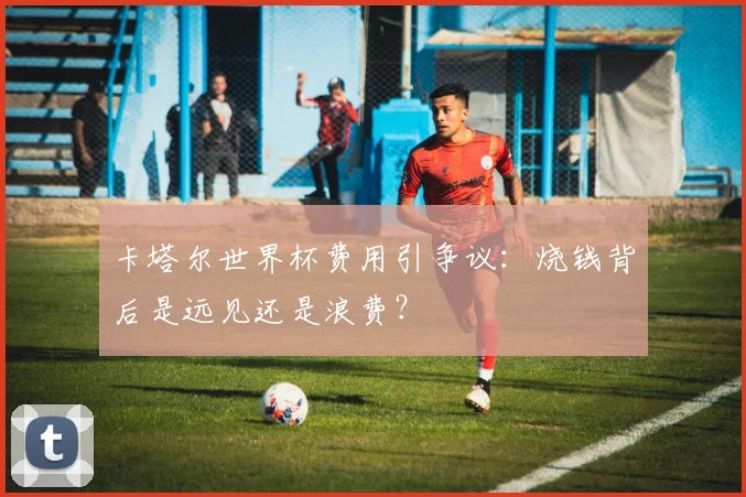 卡塔尔世界杯费用引争议：烧钱背后是远见还是浪费？