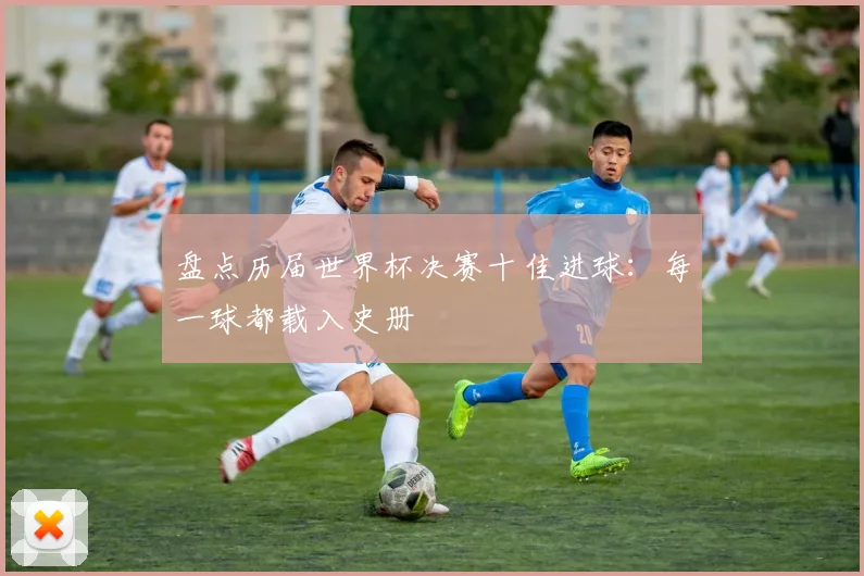 盘点历届世界杯决赛十佳进球：每一球都载入史册