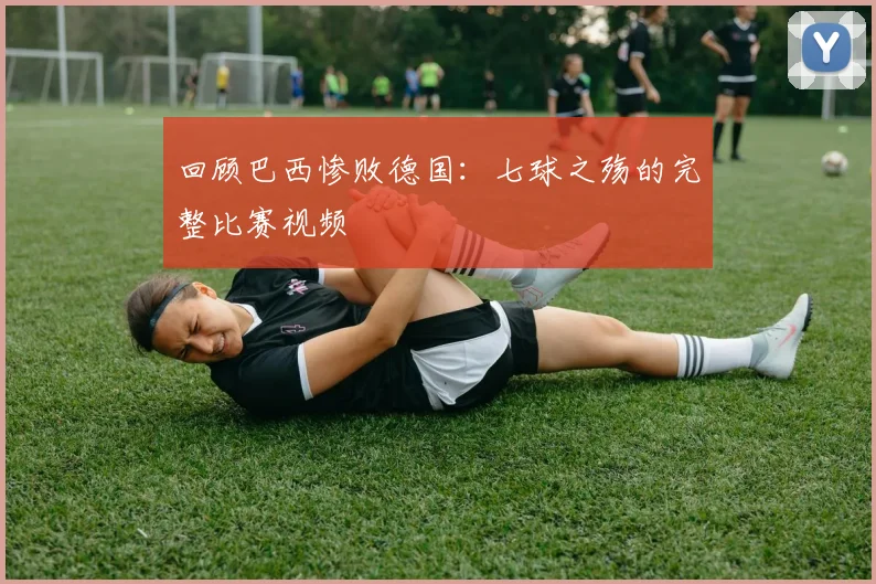 回顾巴西惨败德国：七球之殇的完整比赛视频